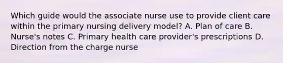 Which guide would the associate nurse use to provide client care within the primary nursing delivery model? A. Plan of care B. Nurse's notes C. Primary health care provider's prescriptions D. Direction from the charge nurse