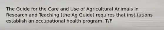 The Guide for the Care and Use of Agricultural Animals in Research and Teaching (the Ag Guide) requires that institutions establish an occupational health program. T/F