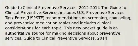 Guide to Clinical Preventive Services, 2012-2014 The Guide to Clinical Preventive Services includes U.S. Preventive Services Task Force (USPSTF) recommendations on screening, counseling, and preventive medication topics and includes clinical considerations for each topic. This new pocket guide is an authoritative source for making decisions about preventive services. Guide to Clinical Preventive Services, 2014