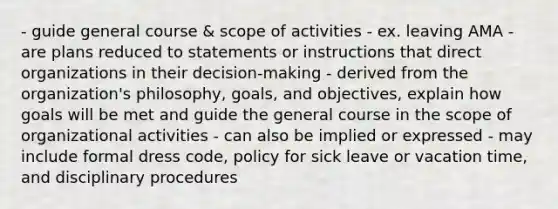 - guide general course & scope of activities - ex. leaving AMA - are plans reduced to statements or instructions that direct organizations in their decision-making - derived from the organization's philosophy, goals, and objectives, explain how goals will be met and guide the general course in the scope of organizational activities - can also be implied or expressed - may include formal dress code, policy for sick leave or vacation time, and disciplinary procedures