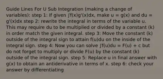 Guide Lines For U Sub Integration (making a change of variables): step 1: If given ∫f(x)g'(x)dx, make u = g(x) and du = g'(x)dx step 2: rewrite the integral in terms of the variable u. This may require du to be multiplied or divided by a constant (k) in order match the given integral. step 3: Move the constant (k) outside of the integral sign to attain f(u)du on the inside of the integral sign. step 4: Now you can solve ∫f(u)du = F(u) + c but do not forget to multiply or divide F(u) by the constant (k) outside of the integral sign. step 5: Replace u in final answer with g(x) to obtain an antiderivative in terms of x. step 6: check your answer by differentiating