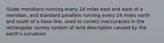 Guide meridians running every 24 miles east and west of a meridian, and standard parallels running every 24 miles north and south of a base line, used to correct inaccuracies in the rectangular survey system of land description caused by the earth's curvature