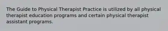 The Guide to Physical Therapist Practice is utilized by all physical therapist education programs and certain physical therapist assistant programs.