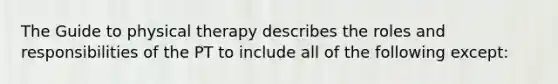 The Guide to physical therapy describes the roles and responsibilities of the PT to include all of the following except: