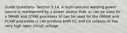 Guide Questions- Section 5 14. A multi-process welding power source is represented by a power source that: a) can be used for a SMAW and GTAW processes b) can be used for the GMAW and FCAW processes c) can produce both CC and CV outputs d) has very high open circuit voltage