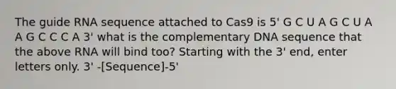 The guide RNA sequence attached to Cas9 is 5' G C U A G C U A A G C C C A 3' what is the complementary DNA sequence that the above RNA will bind too? Starting with the 3' end, enter letters only. 3' -[Sequence]-5'