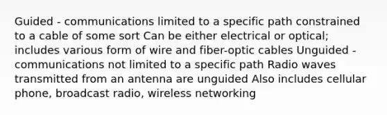 Guided - communications limited to a specific path constrained to a cable of some sort Can be either electrical or optical; includes various form of wire and fiber-optic cables Unguided - communications not limited to a specific path Radio waves transmitted from an antenna are unguided Also includes cellular phone, broadcast radio, wireless networking