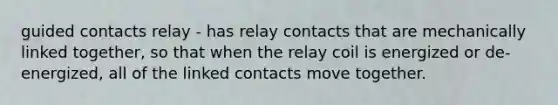 guided contacts relay - has relay contacts that are mechanically linked together, so that when the relay coil is energized or de-energized, all of the linked contacts move together.