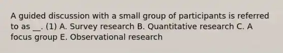 A guided discussion with a small group of participants is referred to as __. (1) A. Survey research B. Quantitative research C. A focus group E. Observational research