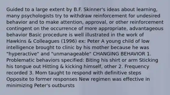 Guided to a large extent by B.F. Skinner's ideas about learning, many psychologists try to withdraw reinforcement for undesired behavior and to make attention, approval, or other reinforcement contingent on the occurrence of more appropriate, advantageous behavior Basic procedure is well illustrated in the work of Hawkins & Colleagues (1996) ex: Peter A young child of low intelligence brought to clinic by his mother because he was "hyperactive" and "unmanageable" CHANGING BEHAVIOR 1. Problematic behaviors specified: Biting his shirt or arm Sticking his tongue out Hitting & kicking himself, other 2. Frequency recorded 3. Mom taught to respond with definitive steps Opposite to former responses New regimen was effective in minimizing Peter's outbursts