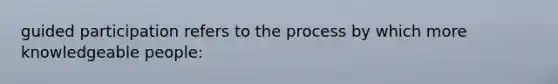 guided participation refers to the process by which more knowledgeable people: