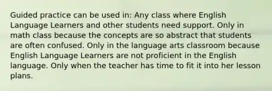 Guided practice can be used in: Any class where English Language Learners and other students need support. Only in math class because the concepts are so abstract that students are often confused. Only in the language arts classroom because English Language Learners are not proficient in the English language. Only when the teacher has time to fit it into her lesson plans.