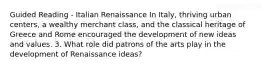 Guided Reading - Italian Renaissance In Italy, thriving urban centers, a wealthy merchant class, and the classical heritage of Greece and Rome encouraged the development of new ideas and values. 3. What role did patrons of the arts play in the development of Renaissance ideas?