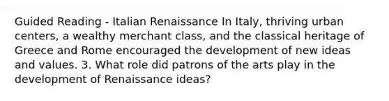 Guided Reading - Italian Renaissance In Italy, thriving urban centers, a wealthy merchant class, and the classical heritage of Greece and Rome encouraged the development of new ideas and values. 3. What role did patrons of the arts play in the development of Renaissance ideas?