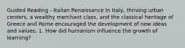 Guided Reading - Italian Renaissance In Italy, thriving urban centers, a wealthy merchant class, and the classical heritage of Greece and Rome encouraged the development of new ideas and values. 1. How did humanism influence the growth of learning?