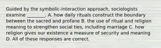 Guided by the symbolic-interaction approach, sociologists examine ________. A. how daily rituals construct the boundary between the sacred and profane B. the use of ritual and religion meaning to strengthen social ties, including marriage C. how religion gives our existence a measure of security and meaning D. All of these responses are correct.