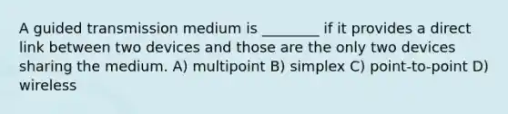 A guided transmission medium is ________ if it provides a direct link between two devices and those are the only two devices sharing the medium. A) multipoint B) simplex C) point-to-point D) wireless