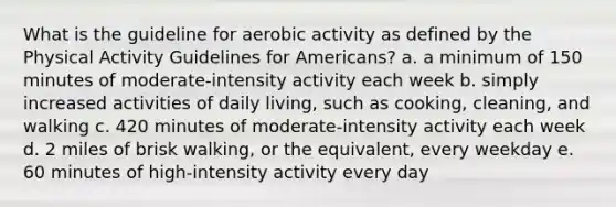 What is the guideline for aerobic activity as defined by the Physical Activity Guidelines for Americans? a. a minimum of 150 minutes of moderate-intensity activity each week b. simply increased activities of daily living, such as cooking, cleaning, and walking c. 420 minutes of moderate-intensity activity each week d. 2 miles of brisk walking, or the equivalent, every weekday e. 60 minutes of high-intensity activity every day