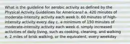 What is the guideline for aerobic activity as defined by the Physical Activity Guidelines for Americans? a. 420 minutes of moderate-intensity activity each week b. 60 minutes of high-intensity activity every day c. a minimum of 150 minutes of moderate-intensity activity each week d. simply increased activities of daily living, such as cooking, cleaning, and walking e. 2 miles of brisk walking, or the equivalent, every weekday