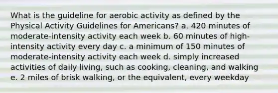 What is the guideline for aerobic activity as defined by the Physical Activity Guidelines for Americans? a. 420 minutes of moderate-intensity activity each week b. 60 minutes of high-intensity activity every day c. a minimum of 150 minutes of moderate-intensity activity each week d. simply increased activities of daily living, such as cooking, cleaning, and walking e. 2 miles of brisk walking, or the equivalent, every weekday