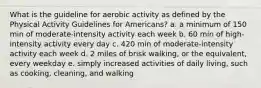 What is the guideline for aerobic activity as defined by the Physical Activity Guidelines for Americans? a. a minimum of 150 min of moderate-intensity activity each week b. 60 min of high-intensity activity every day c. 420 min of moderate-intensity activity each week d. 2 miles of brisk walking, or the equivalent, every weekday e. simply increased activities of daily living, such as cooking, cleaning, and walking