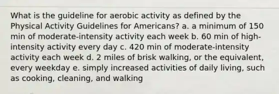 What is the guideline for aerobic activity as defined by the Physical Activity Guidelines for Americans? a. a minimum of 150 min of moderate-intensity activity each week b. 60 min of high-intensity activity every day c. 420 min of moderate-intensity activity each week d. 2 miles of brisk walking, or the equivalent, every weekday e. simply increased activities of daily living, such as cooking, cleaning, and walking