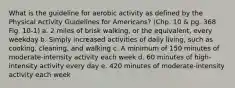 What is the guideline for aerobic activity as defined by the Physical Activity Guidelines for Americans? (Chp. 10 & pg. 368 Fig. 10-1) a. 2 miles of brisk walking, or the equivalent, every weekday b. Simply increased activities of daily living, such as cooking, cleaning, and walking c. A minimum of 150 minutes of moderate-intensity activity each week d. 60 minutes of high-intensity activity every day e. 420 minutes of moderate-intensity activity each week