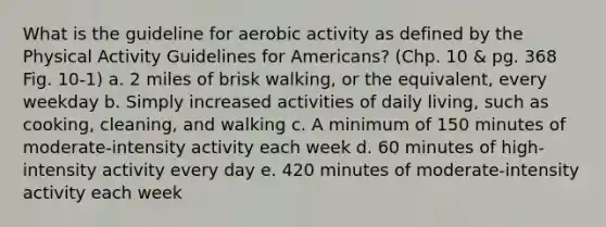 What is the guideline for aerobic activity as defined by the Physical Activity Guidelines for Americans? (Chp. 10 & pg. 368 Fig. 10-1) a. 2 miles of brisk walking, or the equivalent, every weekday b. Simply increased activities of daily living, such as cooking, cleaning, and walking c. A minimum of 150 minutes of moderate-intensity activity each week d. 60 minutes of high-intensity activity every day e. 420 minutes of moderate-intensity activity each week