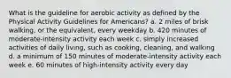 What is the guideline for aerobic activity as defined by the Physical Activity Guidelines for Americans? a. 2 miles of brisk walking, or the equivalent, every weekday b. 420 minutes of moderate-intensity activity each week c. simply increased activities of daily living, such as cooking, cleaning, and walking d. a minimum of 150 minutes of moderate-intensity activity each week e. 60 minutes of high-intensity activity every day