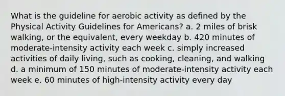 What is the guideline for aerobic activity as defined by the Physical Activity Guidelines for Americans? a. 2 miles of brisk walking, or the equivalent, every weekday b. 420 minutes of moderate-intensity activity each week c. simply increased activities of daily living, such as cooking, cleaning, and walking d. a minimum of 150 minutes of moderate-intensity activity each week e. 60 minutes of high-intensity activity every day