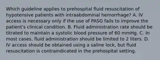 Which guideline applies to prehospital fluid resuscitation of hypotensive patients with intraabdominal​ hemorrhage? A. IV access is necessary only if the use of PASG fails to improve the​ patient's clinical condition. B. Fluid administration rate should be titrated to maintain a systolic blood pressure of 60 mmHg. C. In most​ cases, fluid administration should be limited to 2 liters. D. IV access should be obtained using a saline​ lock, but fluid resuscitation is contraindicated in the prehospital setting.