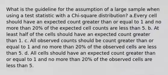 What is the guideline for the assumption of a large sample when using a test statistic with a Chi-square distribution? a.Every cell should have an expected count <a href='https://www.questionai.com/knowledge/kNDE5ipeE2-greater-than-or-equal-to' class='anchor-knowledge'>greater than or equal to</a> 1 and no more than 20% of the expected cell counts are <a href='https://www.questionai.com/knowledge/k7BtlYpAMX-less-than' class='anchor-knowledge'>less than</a> 5. b. At least half of the cells should have an expected count greater than 1. c. All observed counts should be count greater than or equal to 1 and no more than 20% of the observed cells are less than 5. d. All cells should have an expected count greater than or equal to 1 and no more than 20% of the observed cells are less than 5.