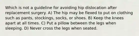 Which is not a guideline for avoiding hip dislocation after replacement surgery. A) The hip may be flexed to put on clothing such as pants, stockings, socks, or shoes. B) Keep the knees apart at all times. C) Put a pillow between the legs when sleeping. D) Never cross the legs when seated.