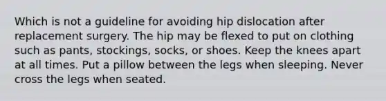 Which is not a guideline for avoiding hip dislocation after replacement surgery. The hip may be flexed to put on clothing such as pants, stockings, socks, or shoes. Keep the knees apart at all times. Put a pillow between the legs when sleeping. Never cross the legs when seated.