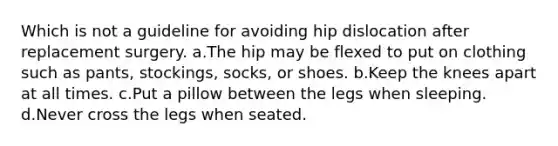 Which is not a guideline for avoiding hip dislocation after replacement surgery. a.The hip may be flexed to put on clothing such as pants, stockings, socks, or shoes. b.Keep the knees apart at all times. c.Put a pillow between the legs when sleeping. d.Never cross the legs when seated.