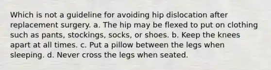 Which is not a guideline for avoiding hip dislocation after replacement surgery. a. The hip may be flexed to put on clothing such as pants, stockings, socks, or shoes. b. Keep the knees apart at all times. c. Put a pillow between the legs when sleeping. d. Never cross the legs when seated.