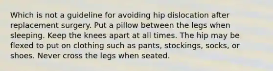 Which is not a guideline for avoiding hip dislocation after replacement surgery. Put a pillow between the legs when sleeping. Keep the knees apart at all times. The hip may be flexed to put on clothing such as pants, stockings, socks, or shoes. Never cross the legs when seated.