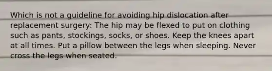 Which is not a guideline for avoiding hip dislocation after replacement surgery: The hip may be flexed to put on clothing such as pants, stockings, socks, or shoes. Keep the knees apart at all times. Put a pillow between the legs when sleeping. Never cross the legs when seated.