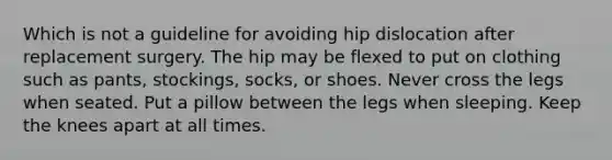 Which is not a guideline for avoiding hip dislocation after replacement surgery. The hip may be flexed to put on clothing such as pants, stockings, socks, or shoes. Never cross the legs when seated. Put a pillow between the legs when sleeping. Keep the knees apart at all times.