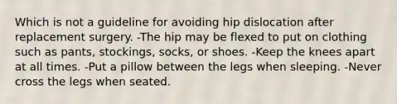 Which is not a guideline for avoiding hip dislocation after replacement surgery. -The hip may be flexed to put on clothing such as pants, stockings, socks, or shoes. -Keep the knees apart at all times. -Put a pillow between the legs when sleeping. -Never cross the legs when seated.