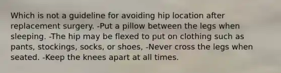 Which is not a guideline for avoiding hip location after replacement surgery. -Put a pillow between the legs when sleeping. -The hip may be flexed to put on clothing such as pants, stockings, socks, or shoes, -Never cross the legs when seated. -Keep the knees apart at all times.