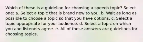 Which of these is a guideline for choosing a speech topic? Select one: a. Select a topic that is brand new to you. b. Wait as long as possible to choose a topic so that you have options. c. Select a topic appropriate for your audience. d. Select a topic on which you and listeners agree. e. All of these answers are guidelines for choosing topics.