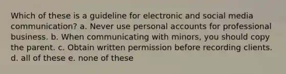 Which of these is a guideline for electronic and social media communication? a. Never use personal accounts for professional business. b. When communicating with minors, you should copy the parent. c. Obtain written permission before recording clients. d. all of these e. none of these