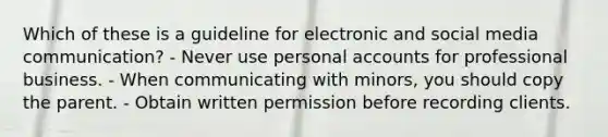 Which of these is a guideline for electronic and social media communication? - Never use personal accounts for professional business. - When communicating with minors, you should copy the parent. - Obtain written permission before recording clients.