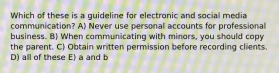 Which of these is a guideline for electronic and social media communication? A) Never use personal accounts for professional business. B) When communicating with minors, you should copy the parent. C) Obtain written permission before recording clients. D) all of these E) a and b