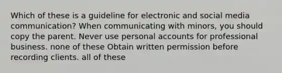 Which of these is a guideline for electronic and social media communication? When communicating with minors, you should copy the parent. Never use personal accounts for professional business. none of these Obtain written permission before recording clients. all of these