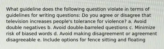 What guideline does the following question violate in terms of guidelines for writing questions: Do you agree or disagree that television increases people's tolerance for violence? a. Avoid double negatives b. Avoid double-barreled questions c. Minimize risk of biased words d. Avoid making disagreement or agreement disagreeable e. Include options for fence sitting and floating