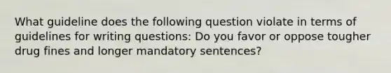 What guideline does the following question violate in terms of guidelines for writing questions: Do you favor or oppose tougher drug fines and longer mandatory sentences?