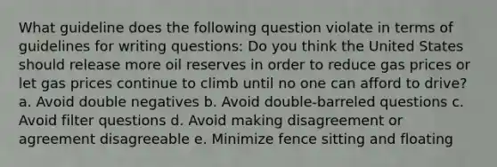 What guideline does the following question violate in terms of guidelines for writing questions: Do you think the United States should release more oil reserves in order to reduce gas prices or let gas prices continue to climb until no one can afford to drive? a. Avoid double negatives b. Avoid double-barreled questions c. Avoid filter questions d. Avoid making disagreement or agreement disagreeable e. Minimize fence sitting and floating