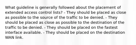 What guideline is generally followed about the placement of extended access control lists? - They should be placed as close as possible to the source of the traffic to be denied. - They should be placed as close as possible to the destination of the traffic to be denied. - They should be placed on the fastest interface available. - They should be placed on the destination WAN link.